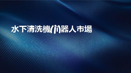 水下清洗機(jī)器人市場(chǎng)：潛伏深海，誰(shuí)將成為王者？
